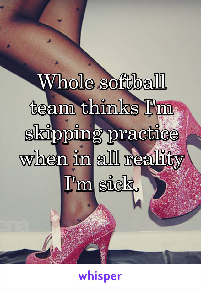 Whole softball team thinks I'm skipping practice when in all reality I'm sick.
