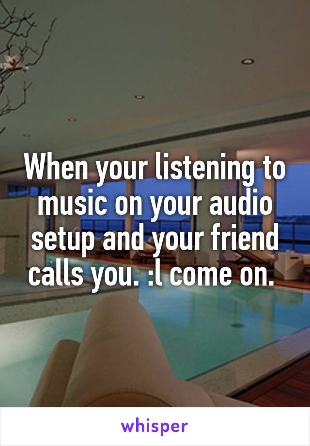 When your listening to music on your audio setup and your friend calls you. :l come on. 