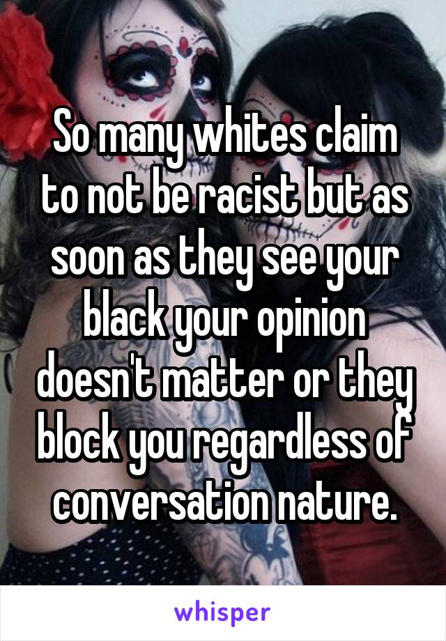 So many whites claim to not be racist but as soon as they see your black your opinion doesn't matter or they block you regardless of conversation nature.
