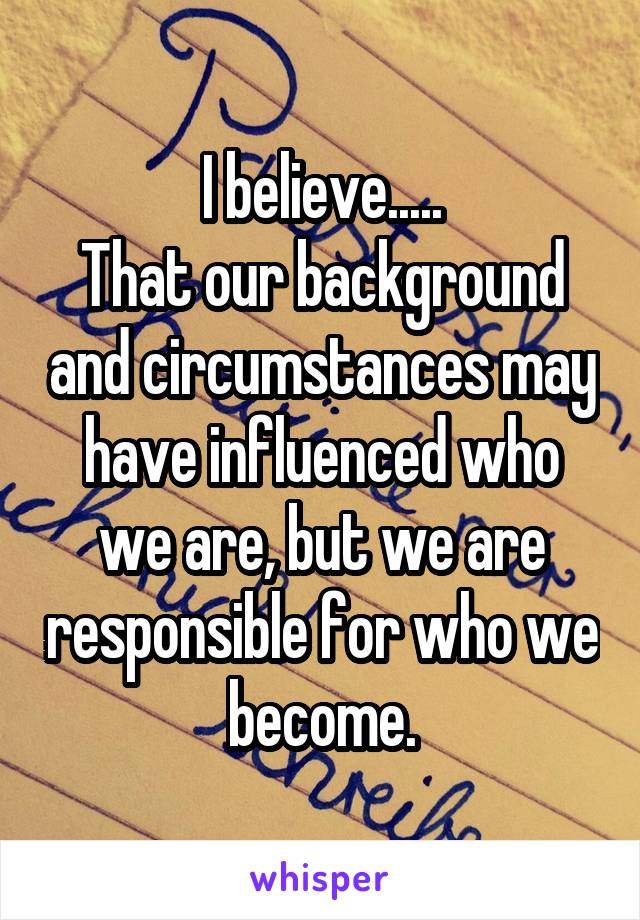 I believe.....
That our background and circumstances may have influenced who we are, but we are responsible for who we become.