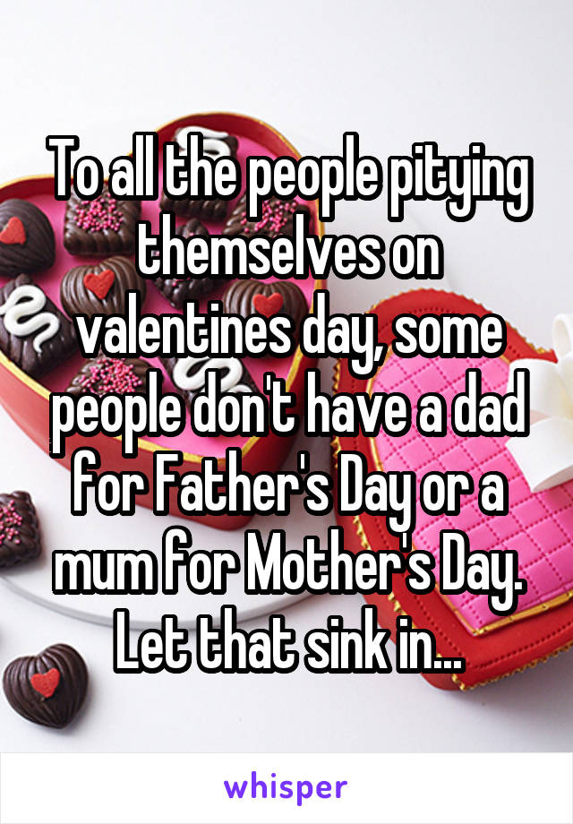 To all the people pitying themselves on valentines day, some people don't have a dad for Father's Day or a mum for Mother's Day. Let that sink in...