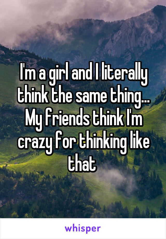 I'm a girl and I literally think the same thing... My friends think I'm crazy for thinking like that 