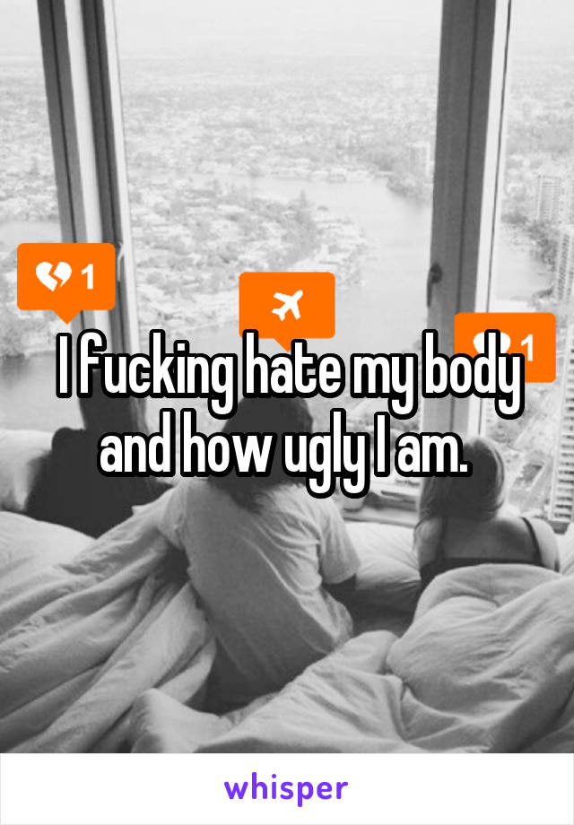 I fucking hate my body and how ugly I am. 