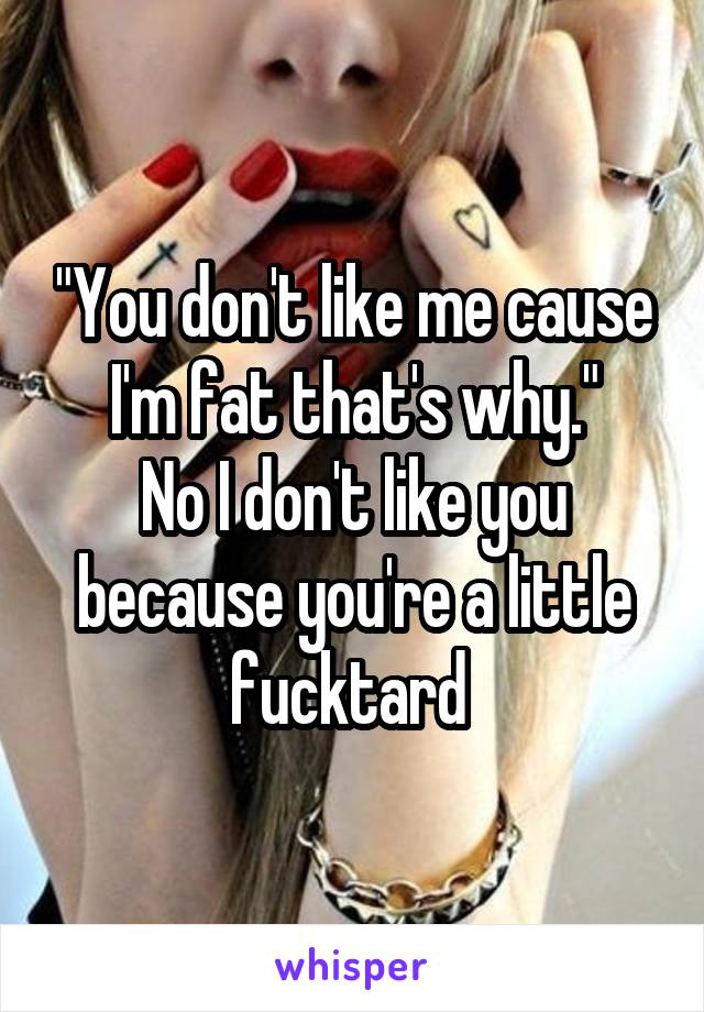 "You don't like me cause I'm fat that's why."
No I don't like you because you're a little fucktard 