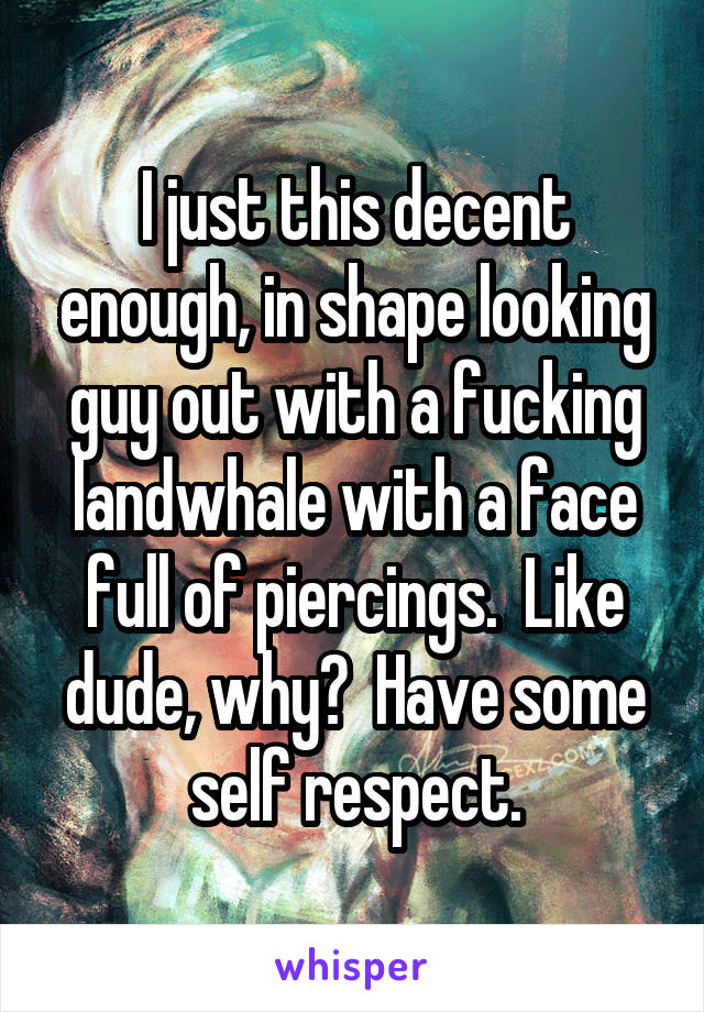 I just this decent enough, in shape looking guy out with a fucking landwhale with a face full of piercings.  Like dude, why?  Have some self respect.