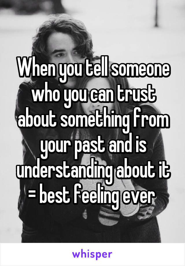 When you tell someone who you can trust about something from your past and is understanding about it = best feeling ever 