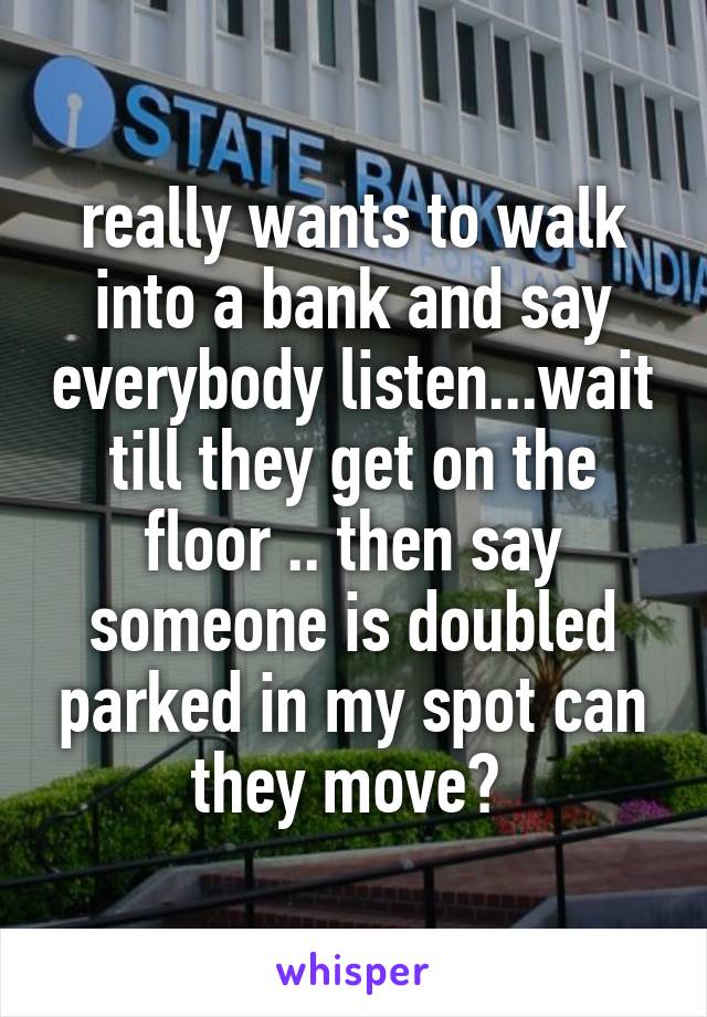 really wants to walk into a bank and say everybody listen...wait till they get on the floor .. then say someone is doubled parked in my spot can they move? 