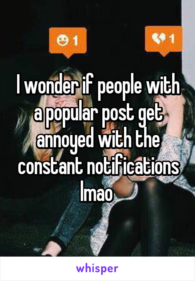 I wonder if people with a popular post get annoyed with the constant notifications lmao 