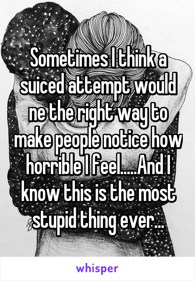 Sometimes I think a suiced attempt would ne the right way to make people notice how horrible I feel.....And I know this is the most stupid thing ever...
