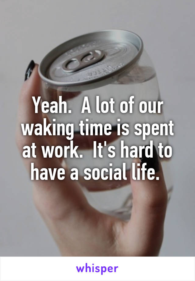 Yeah.  A lot of our waking time is spent at work.  It's hard to have a social life. 