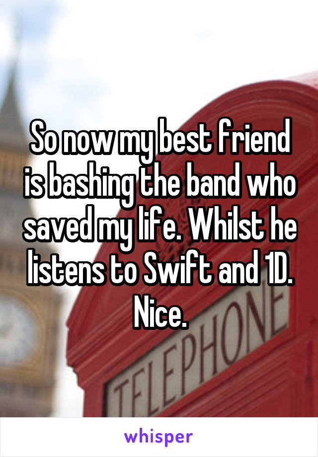 So now my best friend is bashing the band who saved my life. Whilst he listens to Swift and 1D. Nice.