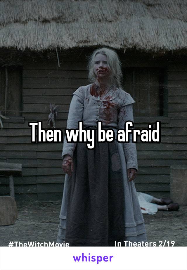 Then why be afraid