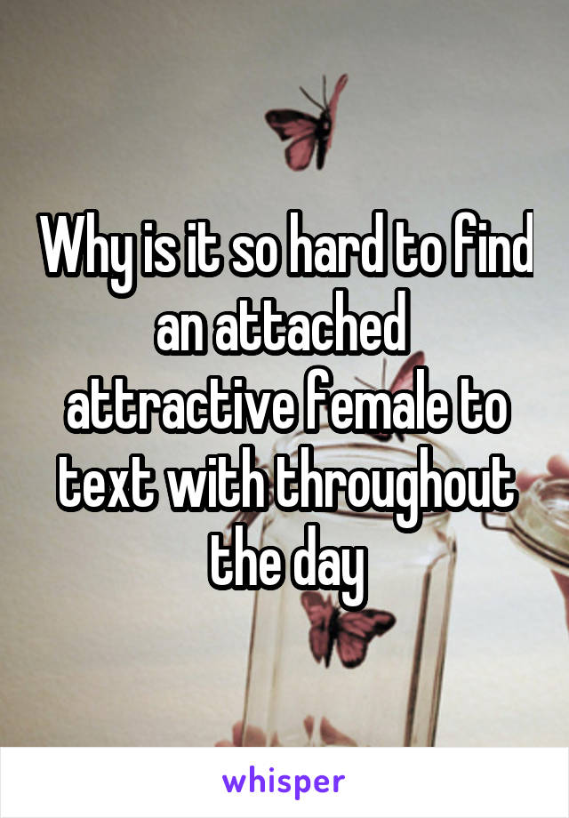 Why is it so hard to find an attached  attractive female to text with throughout the day