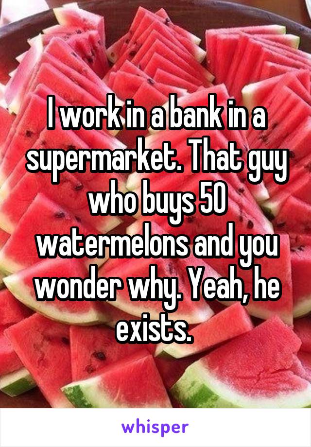 I work in a bank in a supermarket. That guy who buys 50 watermelons and you wonder why. Yeah, he exists. 