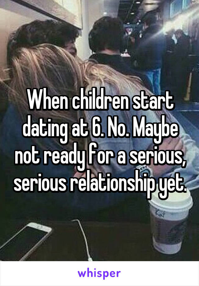 When children start dating at 6. No. Maybe not ready for a serious, serious relationship yet.
