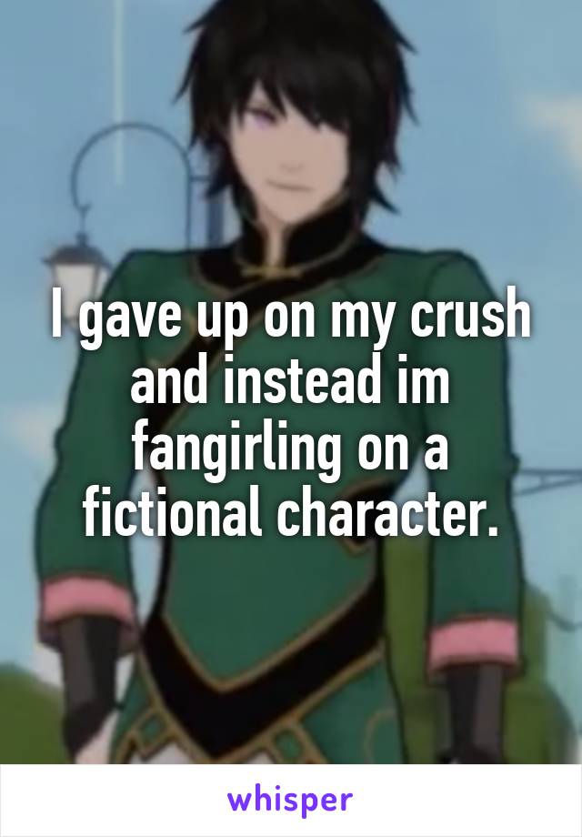I gave up on my crush and instead im fangirling on a fictional character.