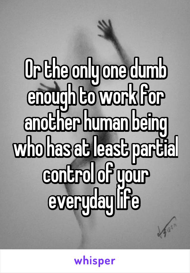 Or the only one dumb enough to work for another human being who has at least partial control of your everyday life 