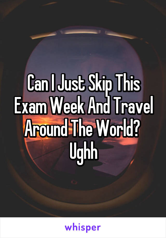 Can I Just Skip This Exam Week And Travel Around The World? 
Ughh