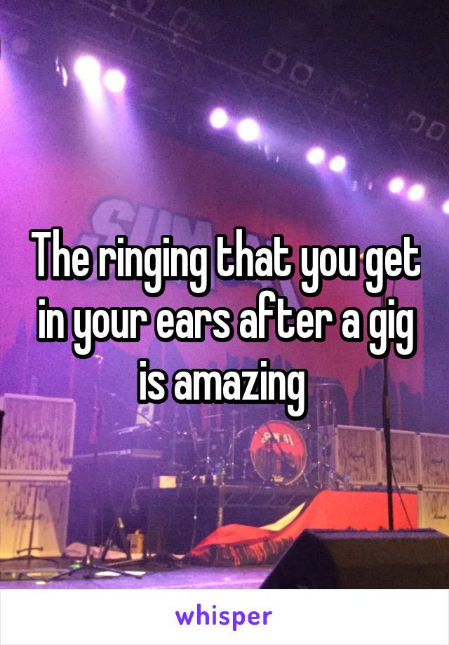 The ringing that you get in your ears after a gig is amazing 
