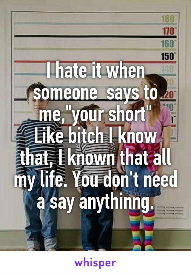 I hate it when someone  says to me,"your short"
Like bitch I know that, I known that all my life. You don't need a say anythinng.