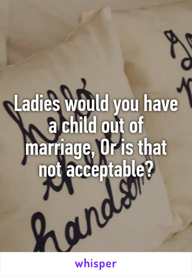 Ladies would you have a child out of marriage, Or is that not acceptable?