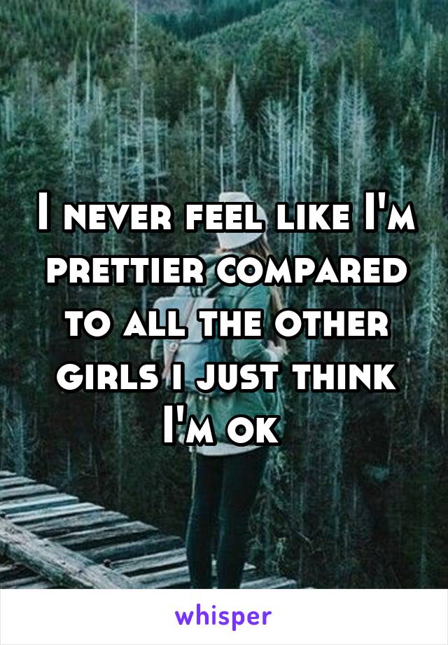 I never feel like I'm prettier compared to all the other girls i just think I'm ok 