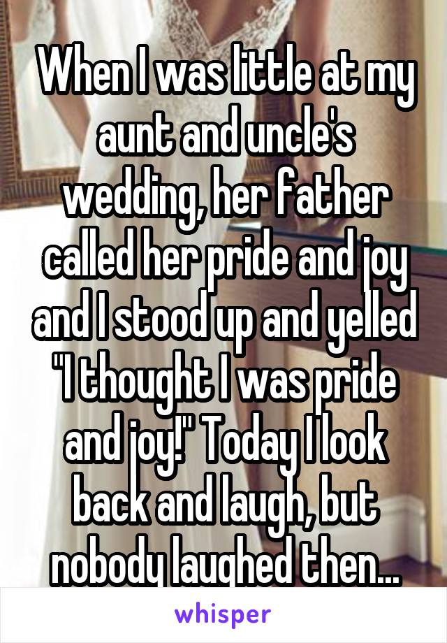 When I was little at my aunt and uncle's wedding, her father called her pride and joy and I stood up and yelled "I thought I was pride and joy!" Today I look back and laugh, but nobody laughed then...
