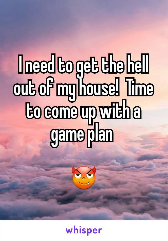 I need to get the hell out of my house!  Time to come up with a game plan 

😈