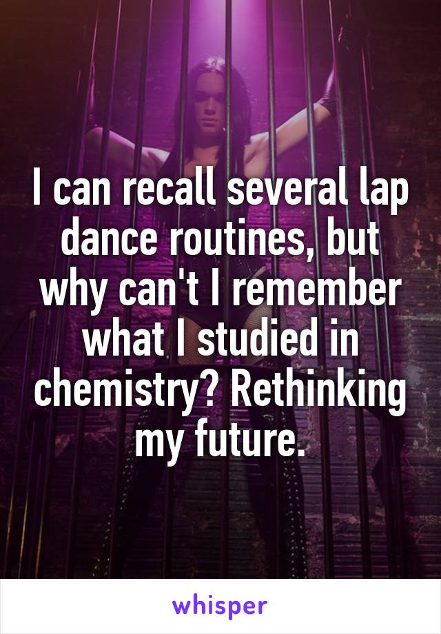 I can recall several lap dance routines, but why can't I remember what I studied in chemistry? Rethinking my future.