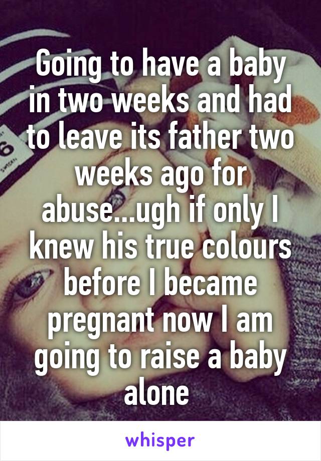Going to have a baby in two weeks and had to leave its father two weeks ago for abuse...ugh if only I knew his true colours before I became pregnant now I am going to raise a baby alone 