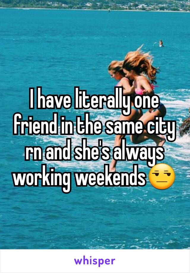 I have literally one friend in the same city rn and she's always working weekends😒