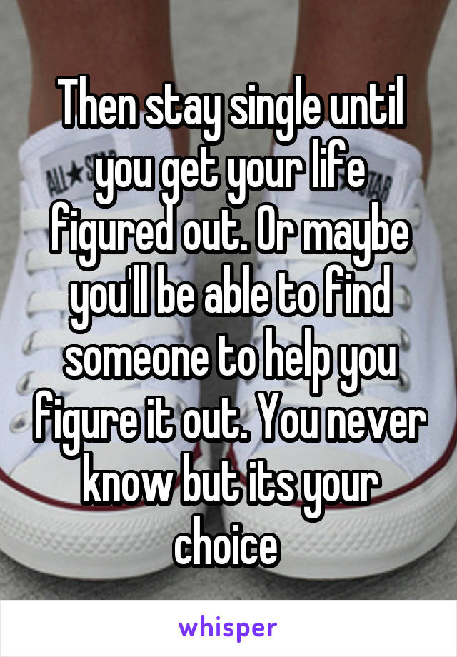 Then stay single until you get your life figured out. Or maybe you'll be able to find someone to help you figure it out. You never know but its your choice 