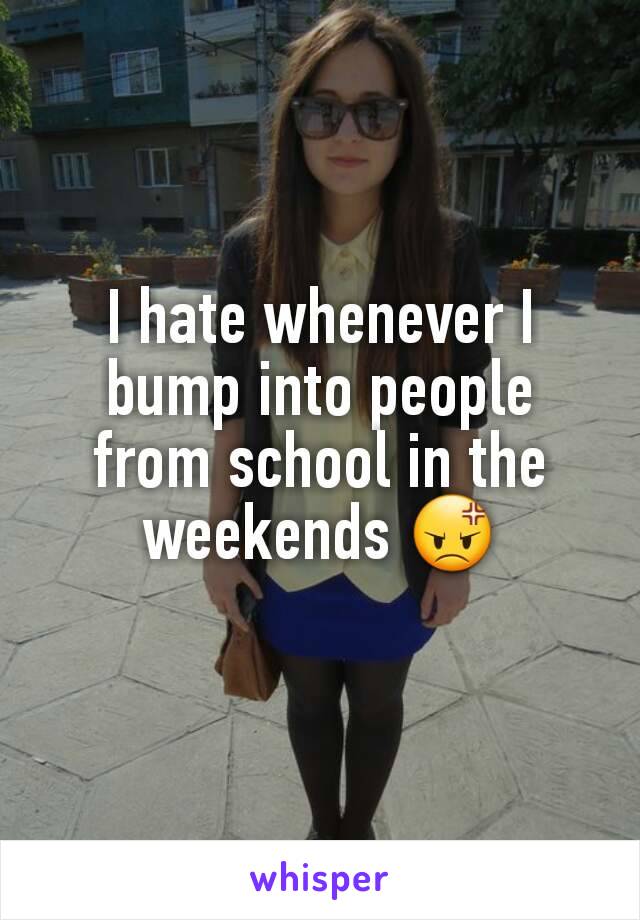 I hate whenever I bump into people from school in the weekends 😡