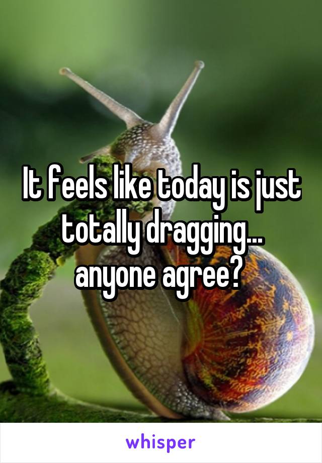 It feels like today is just totally dragging... anyone agree? 