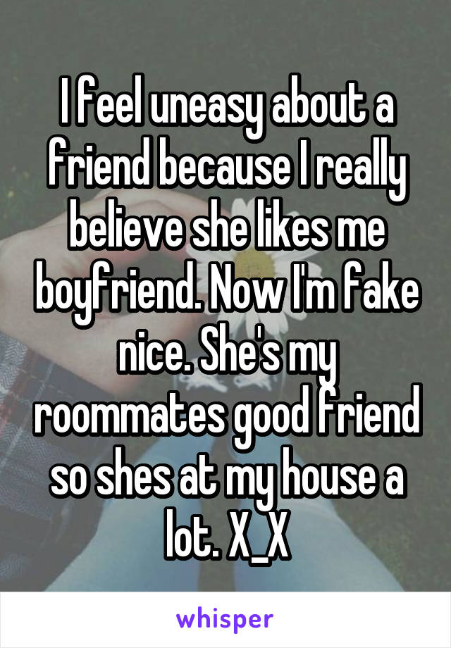 I feel uneasy about a friend because I really believe she likes me boyfriend. Now I'm fake nice. She's my roommates good friend so shes at my house a lot. X_X