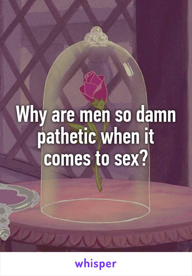 Why are men so damn pathetic when it comes to sex?
