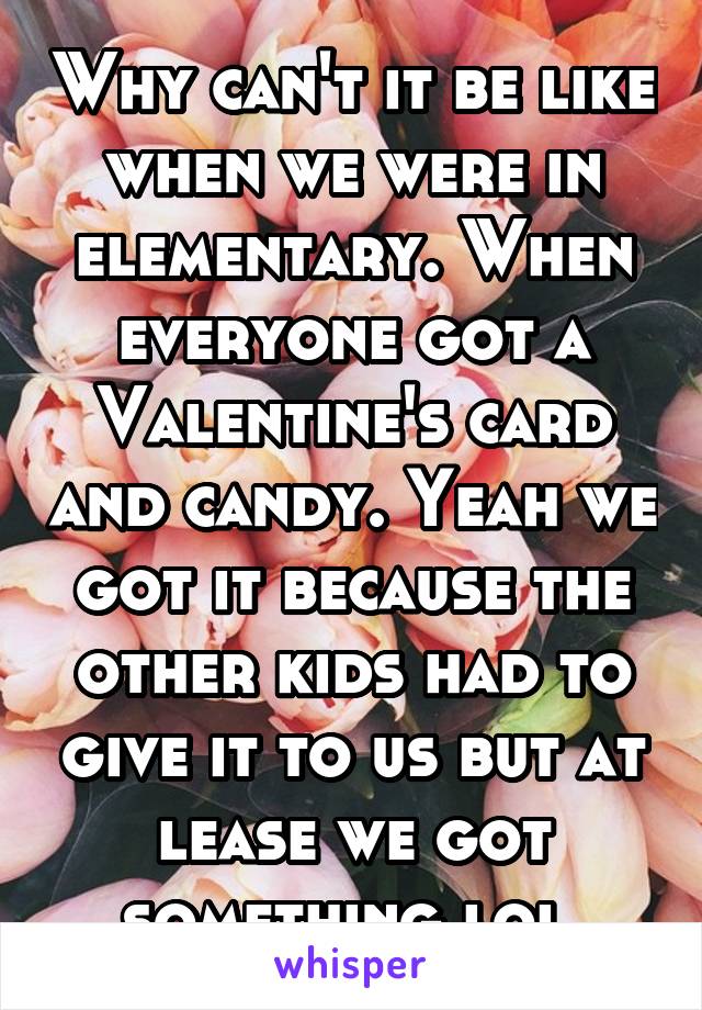 Why can't it be like when we were in elementary. When everyone got a Valentine's card and candy. Yeah we got it because the other kids had to give it to us but at lease we got something lol 