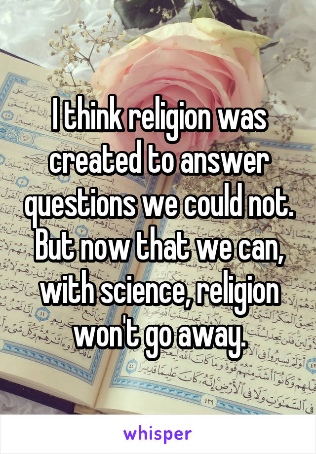 I think religion was created to answer questions we could not. But now that we can, with science, religion won't go away.
