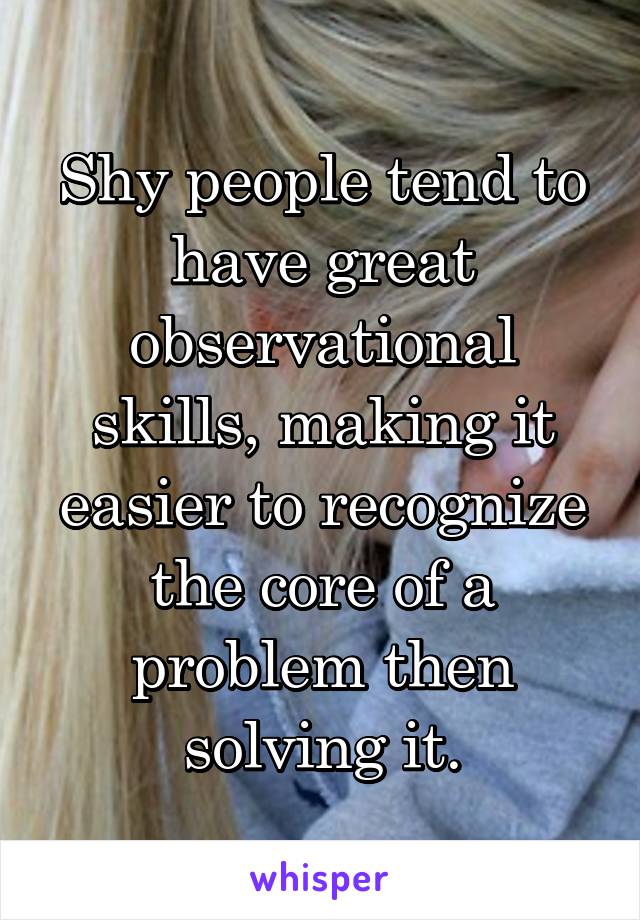 Shy people tend to have great observational skills, making it easier to recognize the core of a problem then solving it.