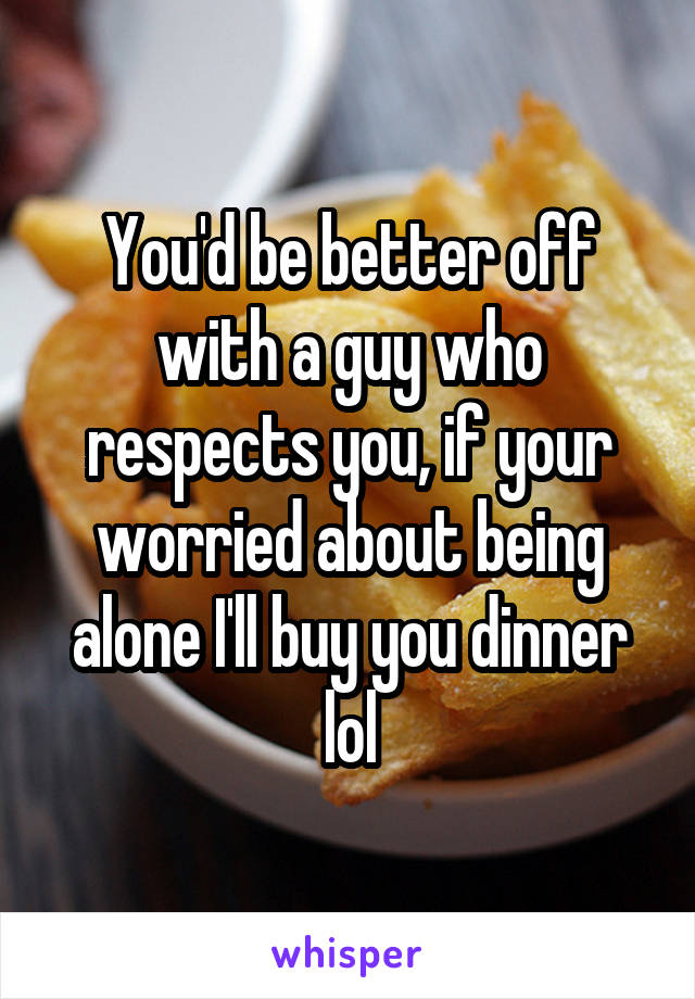 You'd be better off with a guy who respects you, if your worried about being alone I'll buy you dinner lol