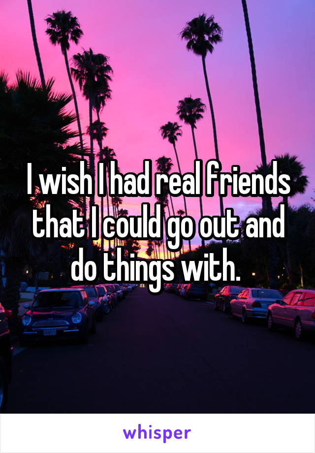 I wish I had real friends that I could go out and do things with. 