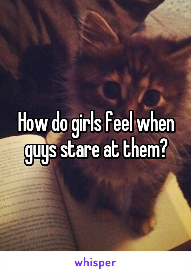 How do girls feel when guys stare at them?