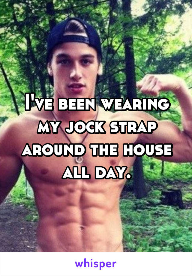 I've been wearing my jock strap around the house all day.