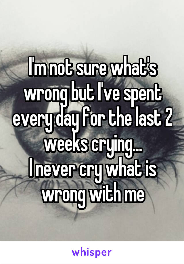 I'm not sure what's wrong but I've spent every day for the last 2 weeks crying...
I never cry what is wrong with me