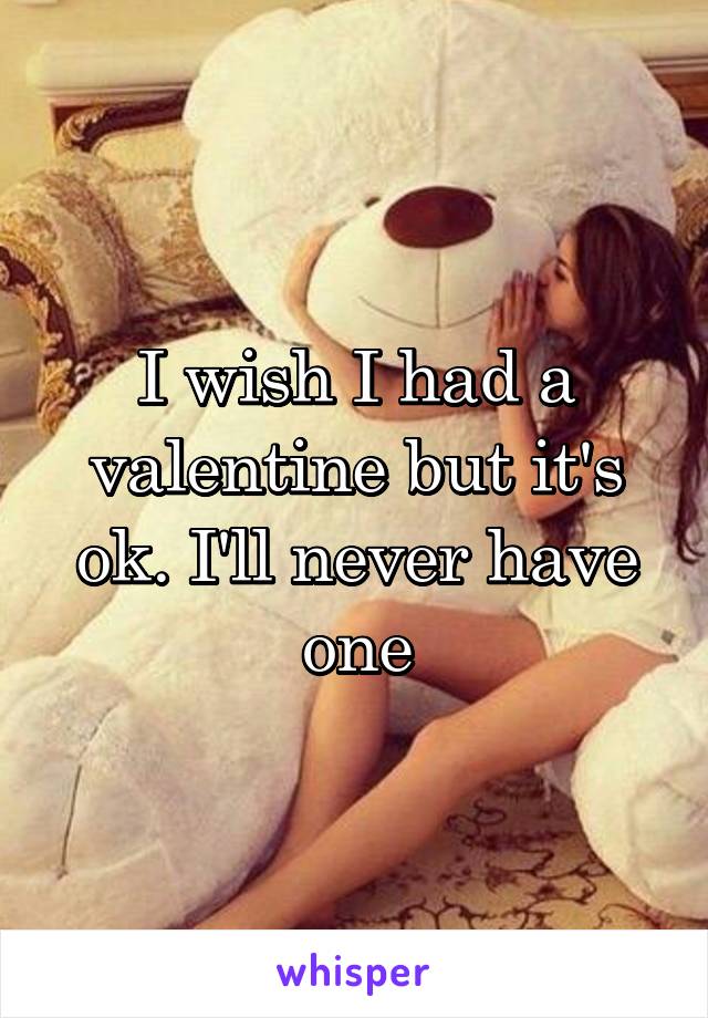 I wish I had a valentine but it's ok. I'll never have one