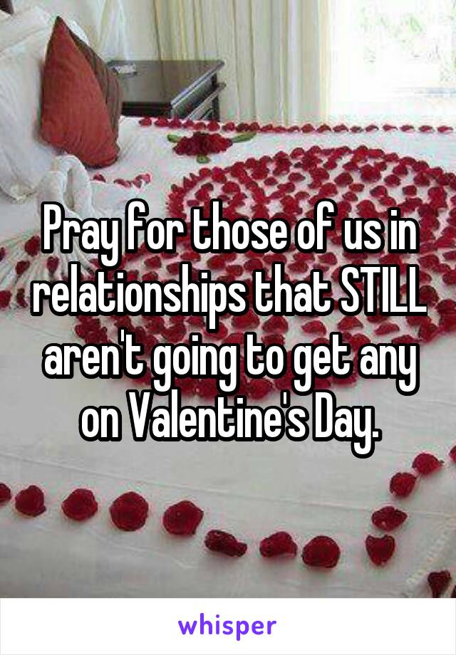 Pray for those of us in relationships that STILL aren't going to get any on Valentine's Day.