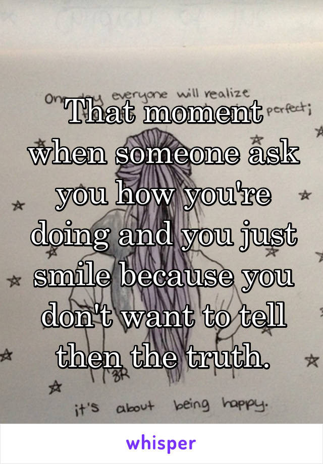 That moment when someone ask you how you're doing and you just smile because you don't want to tell then the truth.