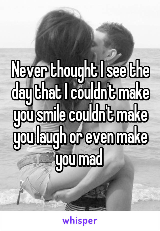Never thought I see the day that I couldn't make you smile couldn't make you laugh or even make you mad 