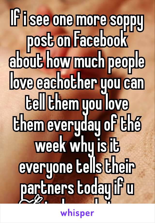 If i see one more soppy post on Facebook about how much people love eachother you can tell them you love them everyday of thé week why is it everyone tells their partners today if u 💘today only issue