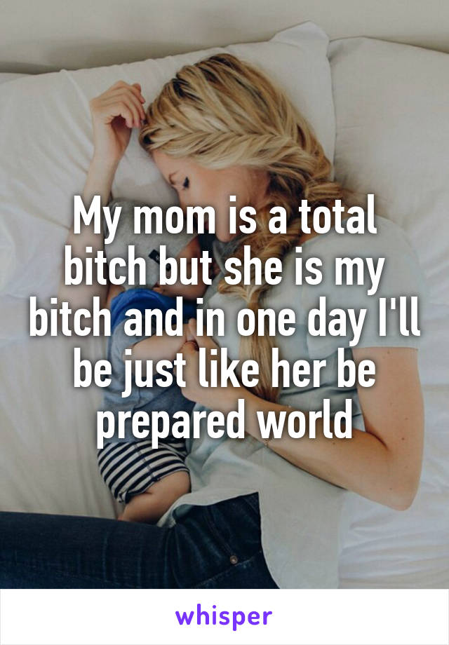 My mom is a total bitch but she is my bitch and in one day I'll be just like her be prepared world